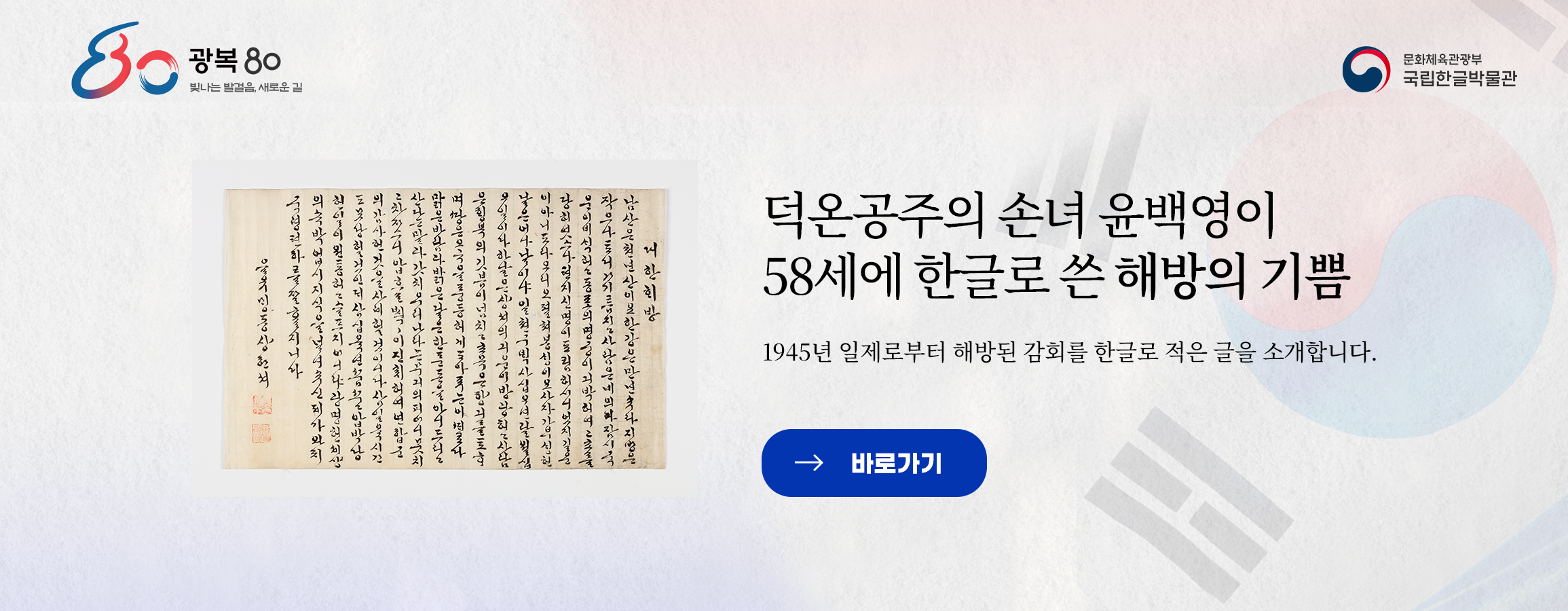 광복 80 빛나는 발걸음, 새로운 길, 문화체육관광부 국립한글박물관, 덕온공주의 손녀 윤백영이 58세에 한글로 쓴 해방의 기쁨, 1945년 일제로부터 해방된 감회를 한글로 적은 글을 소개합니다. 바로가기