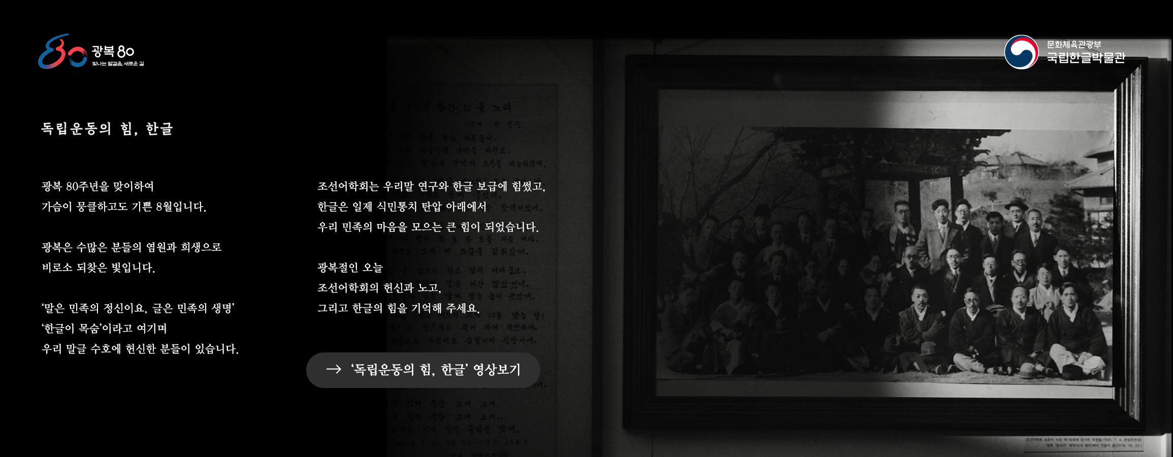 광복 80 빛나는 발걸음, 새로운 길, 문화체육관광부 국립한글박물관, 독립운동의 힘, 한글, 광복 80주년을 맞이하여 가슴이 뭉클하고도 기쁜 8월입니다. 광복은 수많은 분들의 염원과 희생으로 비로소 되찾은 빛입니다. ‘말은 민족의 정신이요, 글은 민족의 생명’ ‘한글이 목숨’이라고 여기며 우리 말글 수호에 헌신한 분들이 있습니다. 조선어학회는 우리말 연구와 한글 보급에 힘썼고, 한글은 일제 식민통치 탄압 아래에서 우리 민족의 마음을 모으는 큰 힘이 되었습니다. 광복절인 오늘 조선어학회의 헌신과 노고, 그리고 한글의 힘을 기억해 주세요. ‘독립운동의 힘, 한글’ 영상보기