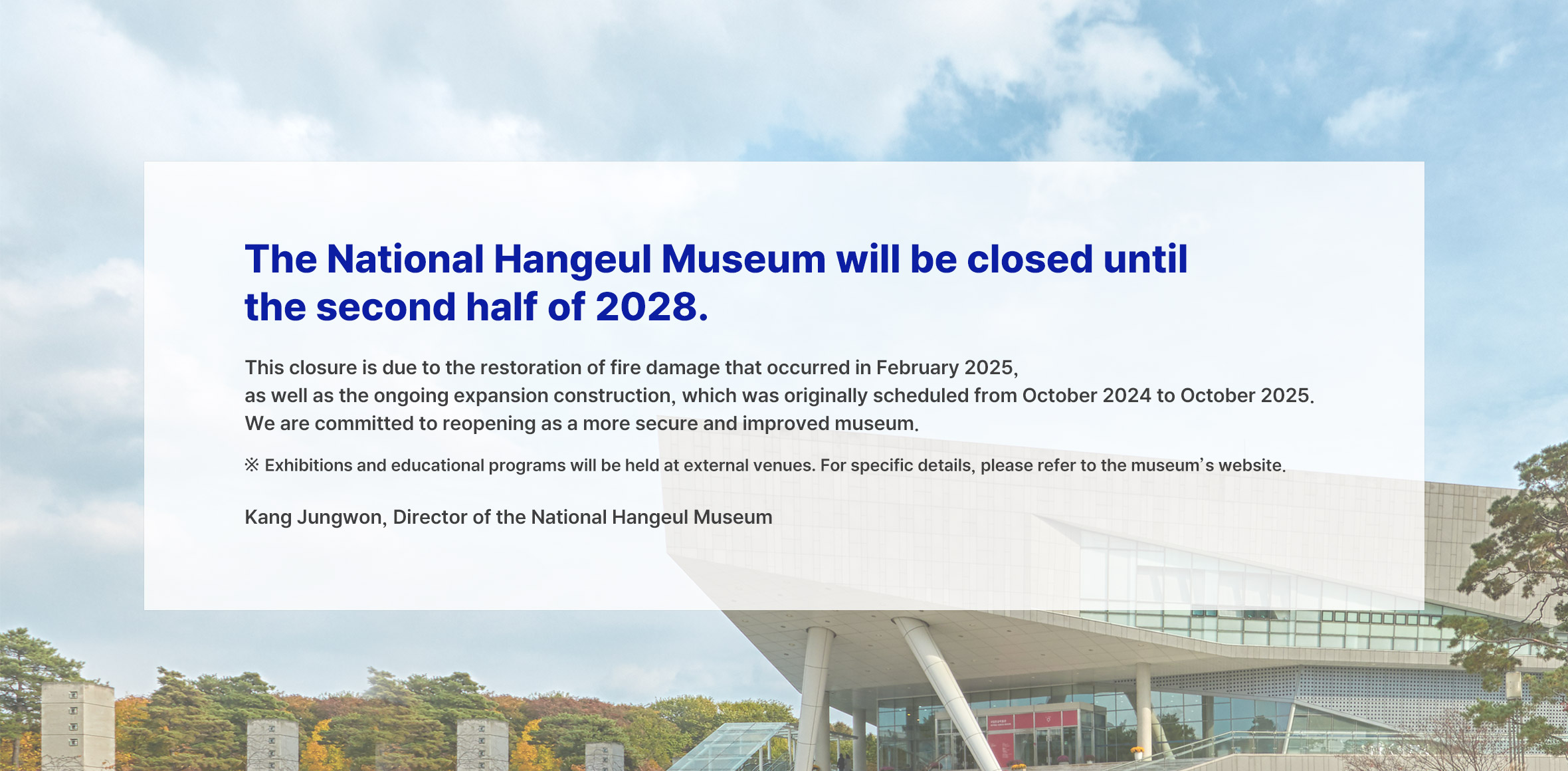 The National Hangeul Museum will be closed until the second half of 2028.
This closure is due to the restoration of fire damage that occurred in February 2025, as well as the ongoing expansion construction, which was originally scheduled from October 2024 to October 2025.
We are committed to reopening as a more secure and improved museum.
※ Exhibitions and educational programs will be held at external venues. For specific details, please refer to the museum’s website.
Kang Jungwon, Director of the National Hangeul Museum