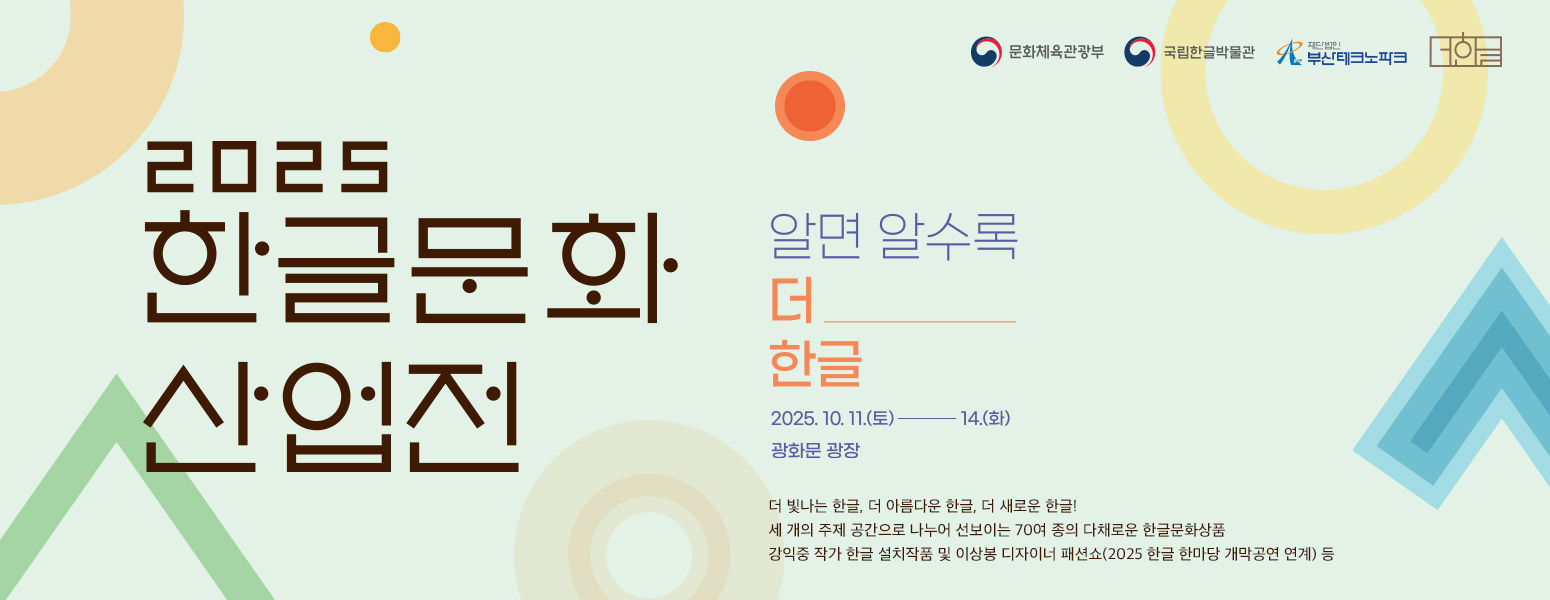 2025 한글문화산업전, 알면 알수록 더 한글, 2025. 10. 11.(토)~14.(화), 광화문 광장, 더 빛나는 한글, 더 아름다운 한글, 더 새로운 한글!, 세 개의 주제 공간으로 나누어 선보이는 70여 종의 다채로운 한글문화상품, 강익중 작가 한글 설치작품 및 이상봉 디자이너 패션쇼(2025 한글 한마당 개막공연 연계) 등, 문화체육관광부, 국립한글박물관, 재단법인 부산테크노파크, 더한글