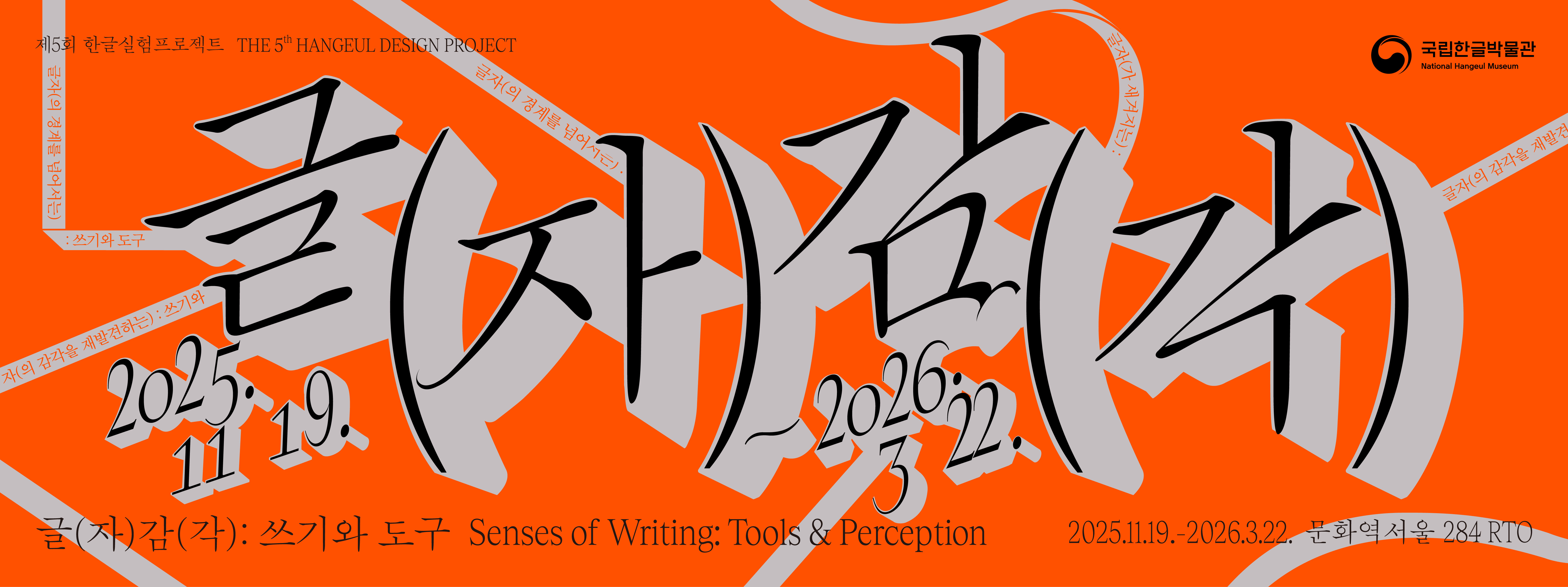 제5회 한글실험프로젝트 THE 5th HANGEUL DESIGN PROJECT

글자(감각) 2025. 11. 19.~2026. 3. 22.
글(자)감(각): 쓰기와 도구 Senses of Writing: Tools & Perception
2025.11.19.-2026.3.22. 문화역서울284 RTO
글자(의 경계를 넘어서는): 쓰기와 도구
글자(가 새겨지는) : 쓰기와 도구
글자(의 감각을 재발견하는)
글자(로 상상하는 쓰기와 도구
확장하는 인공지능의: 쓰기와 도구
글자가 머무는 자리
글자(가 쌓여가는) : 쓰기와 도구
글자(애호가의) : 쓰기와 도구