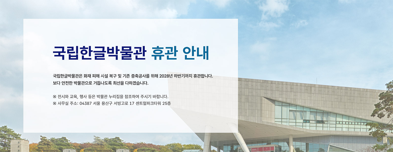 국립한글박물관은 화재 피해 시설 복구 및 기존 증축공사를 위해 2028년 하반기까지 휴관합니다. 보다 안전한 박물관으로 거듭나도록 최선을 다하겠습니다.
※ 전시와 교육사업 등은 외부 공간을 활용하여 진행되며, 자세한 사항은 박물관 누리집을 참조하여 주시기 바랍니다.
※ 사무실 주소: 04387 서울 용산구 서빙고로 17 센트럴파크타워 25층