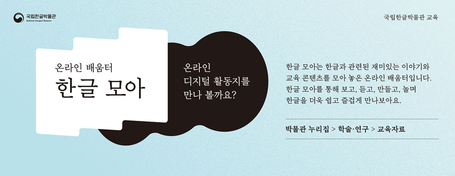 국립한글박물관, 온라인 배움터 한글 모아, 온라인 디지털 활동지를 만나 볼까요? 한글 모아는 한글과 관련된 재미있는 이야기와 교육 콘텐츠를 모아 놓은 온라인 배움터입니다. 한글 모아를 통해 보고, 듣고, 만들고, 놀며 한글을 더욱 쉽고 즐겁게 만나보아요., 박물관 누리집 > 학술 ·연구 > 교육자료