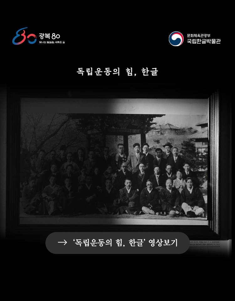 광복 80 빛나는 발걸음, 새로운 길, 문화체육관광부 국립한글박물관, 독립운동의 힘, 한글, 광복 80주년을 맞이하여 가슴이 뭉클하고도 기쁜 8월입니다. 광복은 수많은 분들의 염원과 희생으로 비로소 되찾은 빛입니다. ‘말은 민족의 정신이요, 글은 민족의 생명’ ‘한글이 목숨’이라고 여기며 우리 말글 수호에 헌신한 분들이 있습니다. 조선어학회는 우리말 연구와 한글 보급에 힘썼고, 한글은 일제 식민통치 탄압 아래에서 우리 민족의 마음을 모으는 큰 힘이 되었습니다. 광복절인 오늘 조선어학회의 헌신과 노고, 그리고 한글의 힘을 기억해 주세요. ‘독립운동의 힘, 한글’ 영상보기