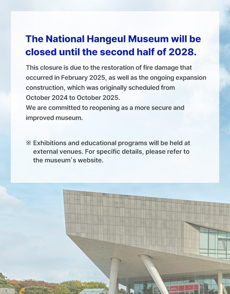 The National Hangeul Museum will be closed until the second half of 2028.
This closure is due to the restoration of fire damage that occurred in February 2025, as well as the ongoing expansion construction, which was originally scheduled from October 2024 to October 2025.
We are committed to reopening as a more secure and improved museum.
※ Exhibitions and educational programs will be held at external venues. For specific details, please refer to the museum’s website.
Kang Jungwon, Director of the National Hangeul Museum