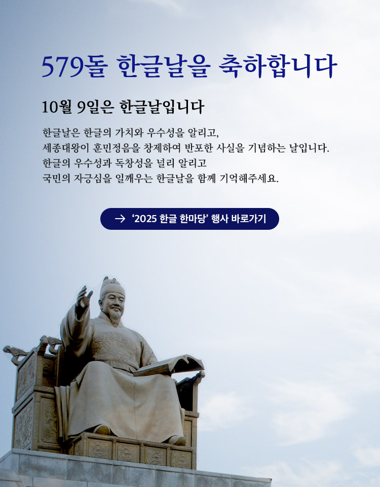 579돌 한글날을 축하합니다, 한글날은 한글의 가치와 우수성을 알리고, 세종대왕이 훈민정음을 창제하여 반포한 사실을 기념하는 날입니다. 한글의 우수성과 독창성을 널리 알리고 국민의 자긍심을 일깨우는 한글날을 함께 기억해주세요. ‘2025 한글 한마당’ 행사 바로가기