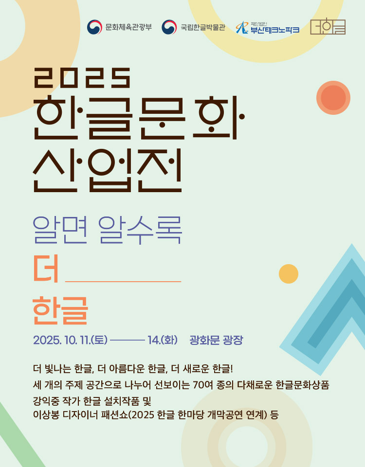 2025 한글문화산업전, 알면 알수록 더 한글, 2025. 10. 11.(토)~14.(화), 광화문 광장, 더 빛나는 한글, 더 아름다운 한글, 더 새로운 한글!, 세 개의 주제 공간으로 나누어 선보이는 70여 종의 다채로운 한글문화상품, 강익중 작가 한글 설치작품 및 이상봉 디자이너 패션쇼(2025 한글 한마당 개막공연 연계) 등, 문화체육관광부, 국립한글박물관, 재단법인 부산테크노파크, 더한글