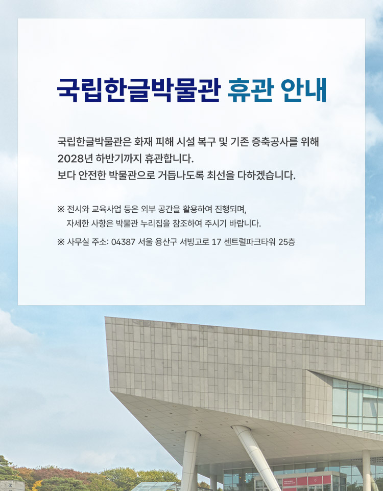 국립한글박물관은 화재 피해 시설 복구 및 기존 증축공사를 위해 2028년 하반기까지 휴관합니다. 보다 안전한 박물관으로 거듭나도록 최선을 다하겠습니다.
※ 전시와 교육사업 등은 외부 공간을 활용하여 진행되며, 자세한 사항은 박물관 누리집을 참조하여 주시기 바랍니다.
※ 사무실 주소: 04387 서울 용산구 서빙고로 17 센트럴파크타워 25층