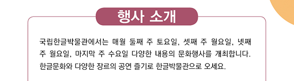 행사 소개, 국립한글박물관에서는 매월 둘째 주 토요일, 셋째 주 월요일, 넷째 주 월요일, 마지막 주 수요일 다양한 내용의 문화행사를 개최합니다. 한글문화와 다양한 장르의 공연 즐기러 한글박물관으로 오세요. 