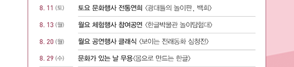 8.11(토), 토요 문화행사, 전통연희, 광대들의 놀이판, 백희, 8.13(월), 월요 체험행사, 참여공연, 한글박물관 놀이탐험대, 8.20(월),월요 공연행사 클래식, 보이는 전래동화 심청전, 8.29(수),  문화가 있는 날, 무용, 몸으로 만드는 한글
