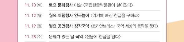 11.10(토), 토요 문화행사, 마술, 국립한글박물관이 살아있다, 11.12(월), 월요 체험행사, 연극놀이, 위기에 빠진 한글을 구하라, 11.19(월), 월요 공연행사 창작국악, 코리안브레스: 국악 세상의 음악을 품다, 11.28(수),  문화가 있는 날, 국악, 선율에 한글을 담다
