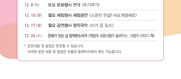 12.8(토), 토요 문화행사, 연극, 우기부기, 12.10(월), 월요 체험행사, 체험공연, 소중한 한글! 바르게말해요, 12.17(월), 월요 공연행사, 창작국악, 비가 올 징조, 12.26(수), 문화가 있는 날, 창작판소리극, 책벌레 세종대왕이 들려주는, 대왕의 이야기 책, 공연내용 및 일정은 변경될 수 있습니다., 자세한 공연 내용 및 일정은 박물관 홈페이지에서 확인 가능합니다.