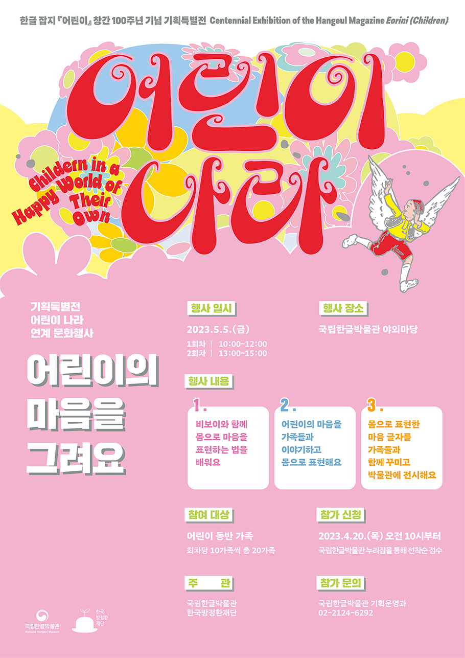 한글잡지 어린이 창간 100주년 기념 기획특별전, Centennial Exhibition of the Hangeul Magazine Eorini (Children), 어린이 나라, Children in a Happy World of Their Own, 기획특별전 어린이 나라 연계 문화행사, 어린이의 마음을 그려요, 행사 일시: 2023.5.5.(금) (1회차) 10:00~12:00 (2회차) 13:00~15:00, 행사 장소: 국립한글박물관 야외 마당, 행사 내용,  1. 비보이와 함께 몸으로 마음을 표현하는 방법을 배워요. 2. 어린이의 마음을 가족들과 이야기하고 몸으로 표현해요. 3. 몸으로 표현한 마음 글자를 가족들과 함께 꾸미고 박물관에 전시해요., 참여 대상: 어린이 동반 가족 (회차당 10가족씩 총 20가족), 참가 신청: 4.20.(목) 오전 10시부터 국립한글박물관 누리집을 통해 선착순 접수, 주관: 국립한글박물관, 한국방정환재단, 문의: 국립한글박물관 기획운영과 02-2124-6292