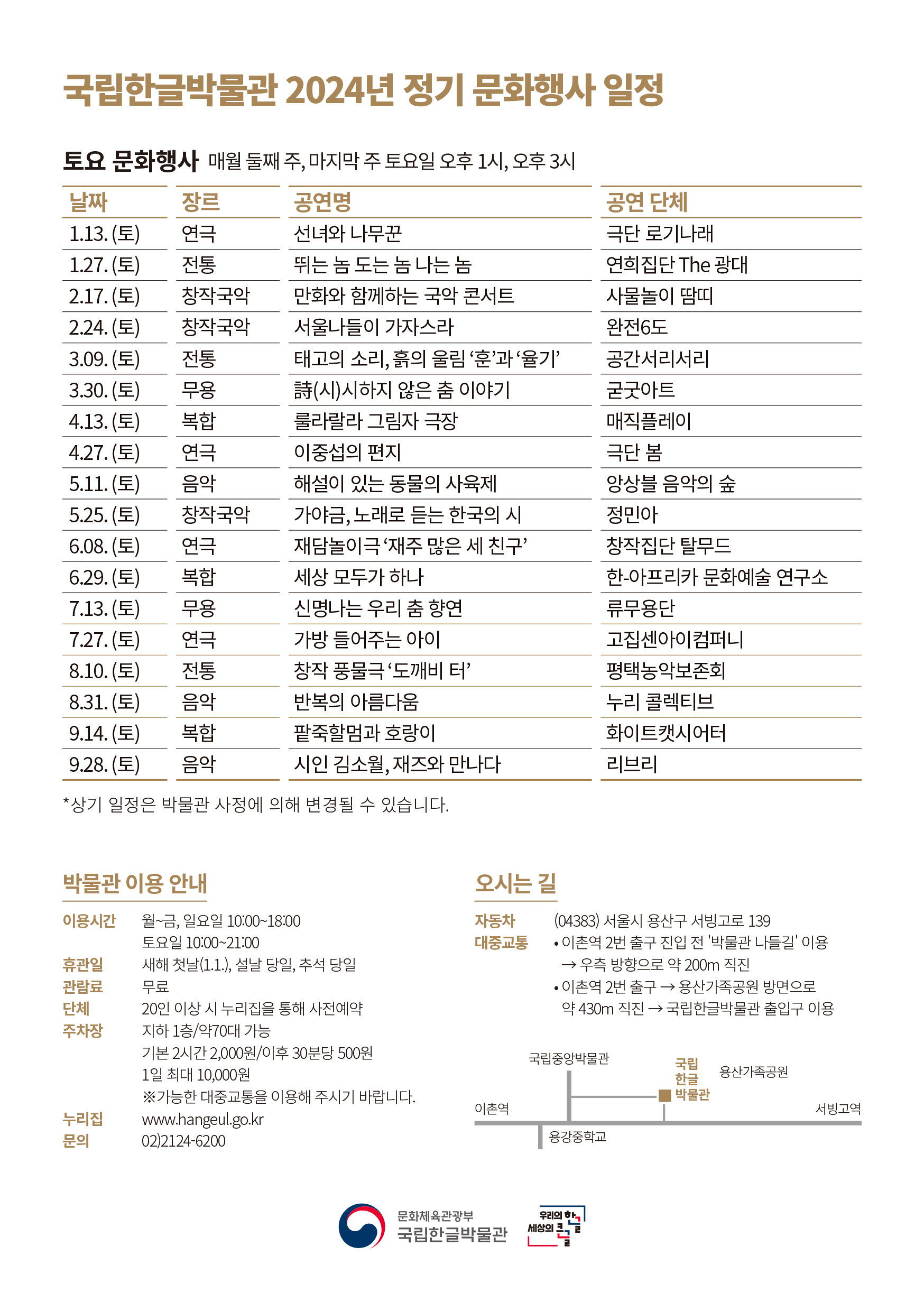 국립한글박물관 2024년 정기 문화행사 일정, 토요 문화행사 매월 둘째 주, 마지막 주 토요일 오후 1시, 오후 3시, 날짜, 장르, 공연명, 공연 단체에 대한 안내 입니다., 1.13. (토), 연극, 선녀와 나무꾼, 극단 로기나래, 1.27. (토), 전통, 뛰는 놈 도는 놈 나는 놈, 연희집단 The 광대, 2.17. (토), 창작국악, 만화와 함께하는 국악 콘서트, 사물놀이 땀띠, 2.24. (토), 창작국악, 서울나들이 가자스라, 완전6도, 3.09. (토), 전통, 태고의 소리, 흙의 울림 훈과 율기, 공간서리서리, 3.30. (토), 무용, 詩(시)시하지 않은 춤 이야기, 굳굿아트, 4.13. (토), 복합, 룰라랄라 그림자 극장, 매직플레이, 4.27. (토), 연극, 이중섭의 편지, 극단 봄, 5.11. (토), 음악, 해설이 있는 동물의 사육제, 앙상블 음악의 숲, 5.25. (토), 창작국악, 가야금, 노래로 듣는 한국의 시, 정민아, 6.08. (토), 연극, 재담놀이극 재주 많은 세 친구, 창작집단 탈무드, 6.29. (토), 복합, 세상 모두가 하나, 한-아프리카 문화예술 연구소, 7.13. (토), 무용, 신명나는 우리 춤 향연, 류무용단, 7.27. (토), 연극, 가방 들어주는 아이, 고집센아이컴퍼니, 8.10. (토), 전통, 창작 풍물극 도깨비 터, 평택농악보존회, 8.31. (토), 음악, 반복의 아름다움, 누리 콜렉티브, 9.14. (토), 복합, 팥죽할멈과 호랑이, 화이트캣시어터, 9.28. (토), 연극, 가방 들어주는 아이, 고집센아이컴퍼니, 상기 일정은 박물관 사정에 의해 변경될 수 있습니다., 박물관 이용 안내, 이용시간 월~금, 일요일 10:00~18:00, 토요일 10:00~21:00, 휴관일 새해 첫날(1.1.), 설날 당일, 추석 당일, 관람료 무료, 단체 20인 이상 시 누리집을 통해 사전예약, 주차장 지하 1층/약70대 가능, 기본 2시간 2,000원/이후 30분당 500원, 1일 최대 10,000원, 가능한 대중교통을 이용해 주시기 바랍니다., 누리집 www.hangeul.go.kr, 문의 02)2124-6200, 오시는 길, 자동차 (04383) 서울시 용산구 서빙고로 139, 대중교통, 이촌역 2번 출구 진입 전 '박물관 나들길' 이용,  우측 방향으로 약 200m 직진, 이촌역 2번 출구, 용산가족공원 방면으로 약 430m 직진, 국립한글박물관 출입구 이용, 문화체육관광부 국립한글박물관, 우리의 한글, 세상의 큰글