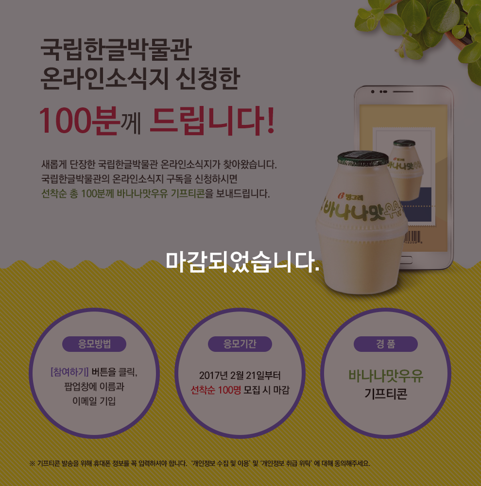 국립한글박물관 온라인소식지를 신청한 100분께 드립니다! 새롭게 단장한 국립한글박물관 온라인소식지가 찾아왔습니다. 국립한글박물관의 온라인소식지 구독을 신청하시면 선착순 100분께 바나나맛우유 기프티콘을 보내드립니다. 응모방법: 참여하기 버튼을 누른 후 팝업창에 이름과 이메일 기입, 응모기간: 2017년 2월 21일부터 선착순 100명 모집 시 마감, 경품: 바나나맛우유 기프티콘,   기프티콘 발송을 위해 휴대폰 정보를 꼭 입력하셔야 합니다. 개인정보 수집 및 이용 및 개인정보 취급 위탁 에 대해 동의해주세요.