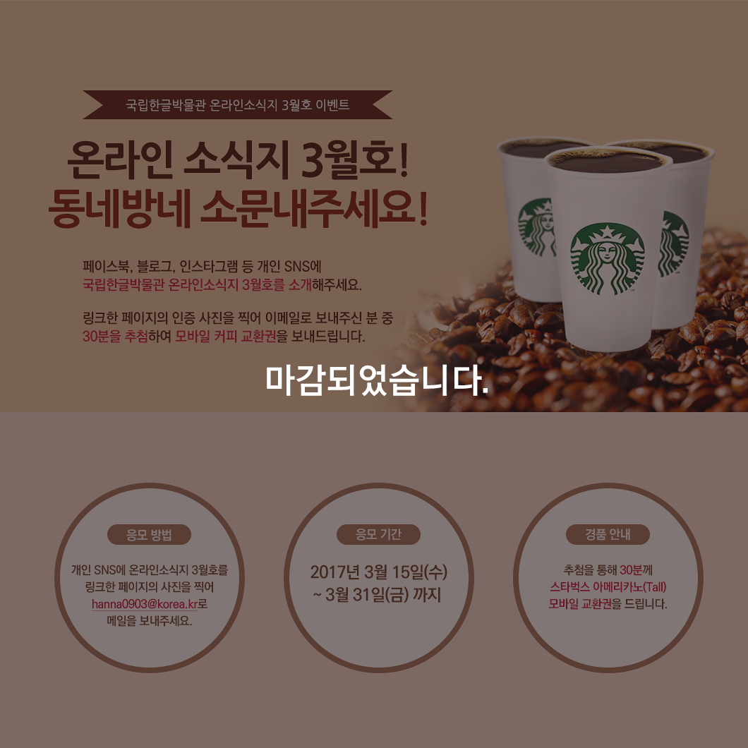 국립한글박물관 온라인소식지 3월호 이벤트, SNS에서 소문내주세요! 페이스북, 블로그, 인스타그램 등 개인 SNS에 국립한글박물관 온라인소식지 3월호를 소개해주세요. 링크한 페이지의 인증 사진을 찍어 이메일로 보내주신 분 중 30분을 추첨하여 모바일 커피 교환권을 보내드립니다. 응모 방법: 개인 SNS에 온라인소식지 3월호를 링크한 페이지의 사진을 찍어 hanna0903@korea.kr로 메일을 보내주세요. 응모 기간: 2017년 3월 14일(화)~ 3월 31일(금) 까지, 경품 안내: 추첨을 통해 30분께 스타벅스 아메리카노(Tall) 모바일 교환권을 드립니다.