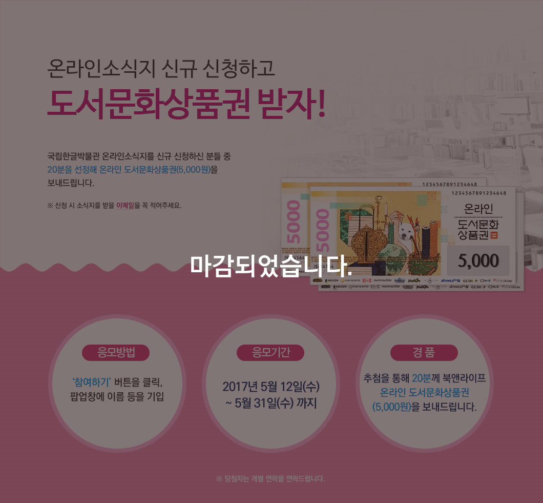 본 이벤트는 마감되었습니다. 온라인소식지 신청하고 도서문화상품권 받자! 국립한글박물관 온라인 소식지 5월호는 재미있게 보셨나요? 아이들을 위한 동화 이야기에 세종대왕님의 이야기까지, 가정의 달을 기념하는 볼거리들이 가득했죠 ^^ 지식에 목마른 여러분을 위해 도서문화상품권을 쏩니다~! 국립한글박물관 온라인 소식지 구독 신청을 해주시면 이메일 주소를 써주신 분 중 20분을 선정해 온라인 도서문화상품권을 보내드립니다. 응모방법: [참여하기] 버튼을 클릭, 팝업창에 이름과 이메일 기입, 응모기간: 2017년 5월 10일(수) ~ 5월 31일(수)까지, 경 품: 추첨을 통해 20분께 북앤라이프 온라인 도서문화상품권(5,000원)을 보내드립니다. ※ 당첨자는 이벤트 마감 후 보내주신 메일로 연락드립니다. 