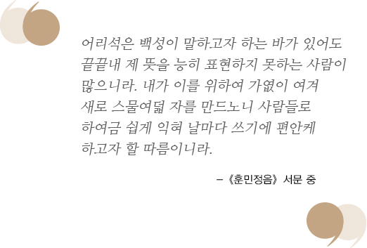 어리석은 백성이 말하고자 하는 바가 있어도 끝끝내 제 뜻을 능히 표현하지 못하는 사람이 많으니라. 내가 이를 위하여 가엾이 여겨 새로 스물여덟 자를 만드노니 사람들로 하여금 쉽게 익혀 날마다 쓰기에 편안케 하고자 할 따름이니라. -《훈민정음》서문 중