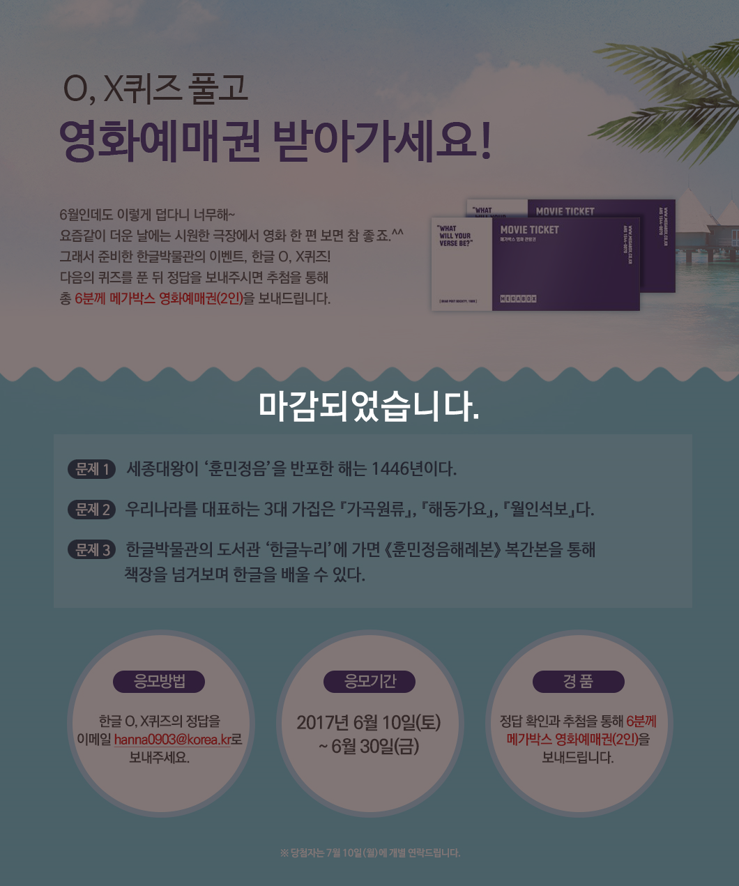 본 이벤트는 2017년 6월 30일에 종료되었습니다. 감사합니다. 이벤트에 대한 설명은 다음과 같습니다. 한글 O, X퀴즈 풀고 영화예매권 받아가세요! 6월인데도 이렇게 덥다니 너무해~ 요즘같이 더운 날에는 시원한 극장에서 영화 한 편 보면 참 좋죠.^^ 그래서 준비한 한글박물관의 이벤트, 한글 O·X퀴즈! 다음의 퀴즈를 푼 뒤 정답을 보내주시면 추첨을 통해 총 6분께 메가박스 영화예매권(2인)을 보내드립니다. 문제1: 세종대왕이 ‘훈민정음’을 반포한 해는 1446년이다. 문제2: 우리나라를 대표하는 3대 가집은 『가곡원류』, 『해동가요』,『월인석보』다. 문제3: 한글박물관의 도서관 ‘한글누리’에 가면 《훈민정음해례본》 복사본을 통해 책장을 넘겨보며 한글을 배울 수 있다. 응모방법: 한글 O·X퀴즈의 정답을 이메일 hanna0903@korea.kr로 보내주세요. 응모기간: 2017년 6월 10일(토) ~ 6월 30일(금) 경품: 정답 확인과 추첨을 통해 6분께  메가박스 영화예매권 (2인)을 보내드립니다.