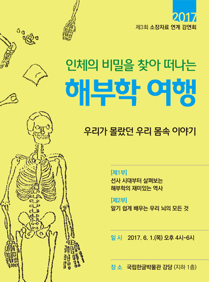 2017 제3회 소장자료 연계 강연회 인체의 비밀을 찾아 떠나는 해부학 여행 우리가 몰랐던 우리 몸속 이야기 [제1부] 선사 시대부터 살펴보는 해부학의 재미있는 역사 [제2부] 알기 수비게 배우는 우리 뇌의 모든 것 일시: 2017. 6. 1.(목) 오후 4시~6시 장소: 국립한글박물관 강당 (지하 1층)