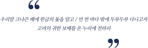 우리말 크나큰 배에 한글의 돛을 달고  먼 바다 밖에 두루두루 다니고자 고려의 귀한 보배를 온 누리에 전하리