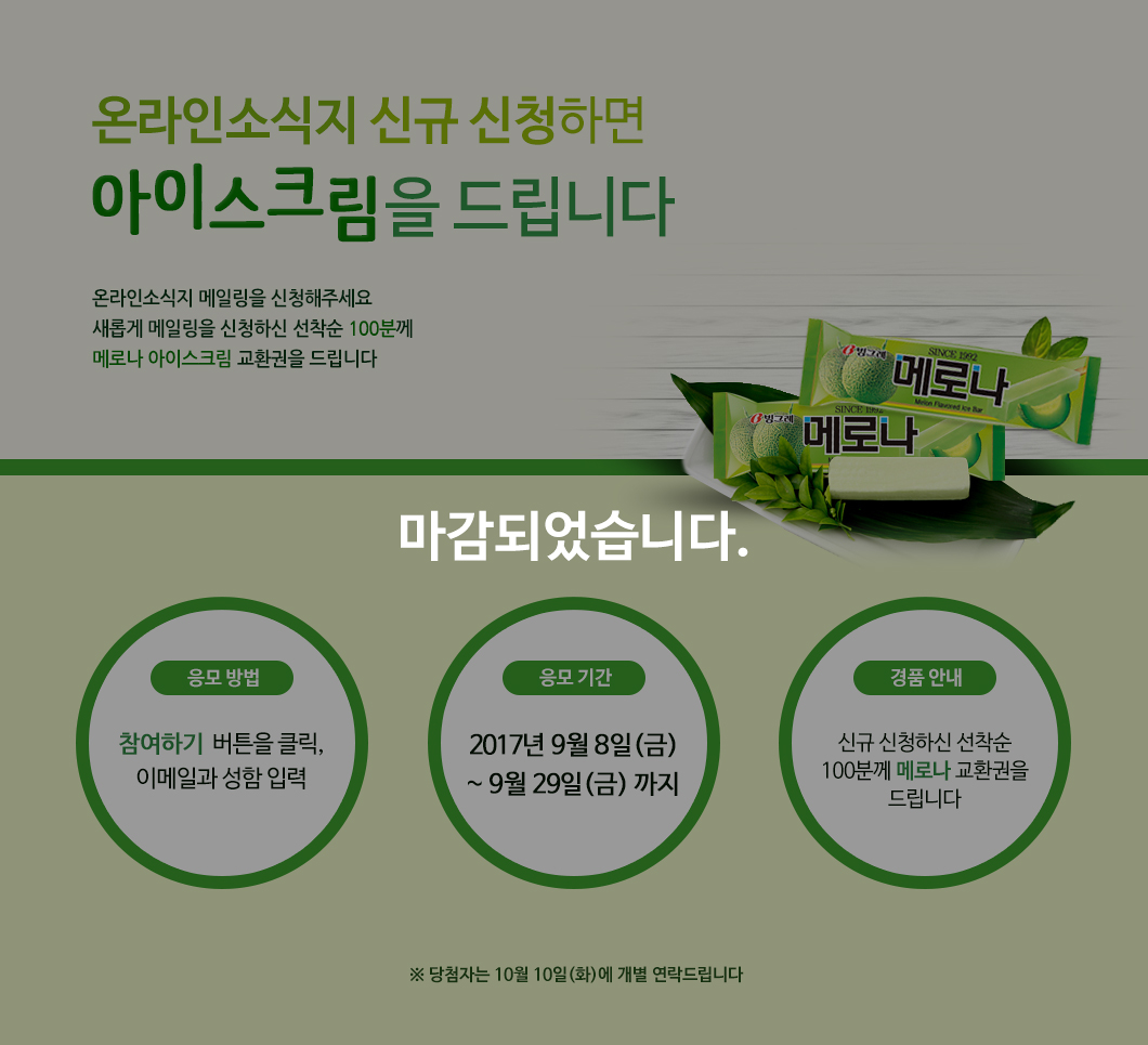2017년 9월 온라인 소식지의 기획 행사는 마감되었습니다. _ 메로나 드실 분~! 온라인 소식지 신청 선착순 100명!  국립한글박물관 온라인 소식지 9월호가 찾아왔어요! 날씨가 너무너무 좋은 요즘, 한글박물관으로 놀러 오신다면 올 때 메로나! 하실 수 있도록 아이스크림 기프티콘을 선물로 드릴게요! 참여하기를 눌러 한글에 대한 독자님들의 관심을 보주세요. 지금 바로 온라인 소식지 메일링을 신청해주세요. 새롭게 메일링을 신청하신 선착순 100분께 아이스크림 교환권을 드립니다. / 응모 방법: 참여하기 버튼을 클릭, 설문 응답 / 응모 기간: 2017년 9월 8일(금)~ 9월 29일(금) 까지 / 경품 안내: 추첨을 통해 20분께 파리바게트 치즈케이크 치즈가 부드러운 시간 교환권을 보내드립니다.