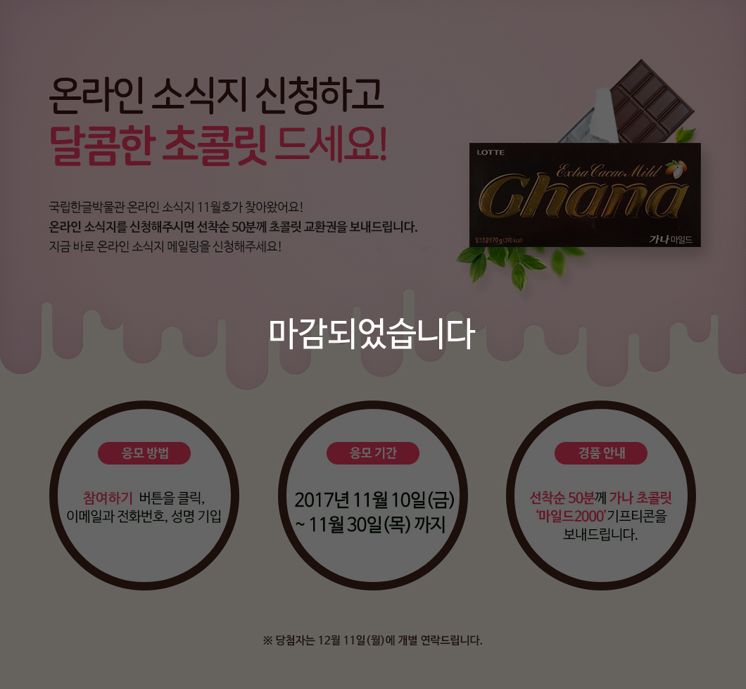 본 기획 행사는 마감되었습니다._달콤한 초콜릿 드세요, 온라인 소식지 신청 선착순 50명 전원 증정! 국립한글박물관 온라인 소식지 11월호가 찾아왔어요! 벌써부터 맹추위가 시작됐는데요, 이렇게 추운 날에는 따뜻한 실내에서 달콤한 음식을 맛보는 게 소소한 행복이랍니다. 온라인 소식지를 신규로 신청해주시면 선착순 50분께 초콜릿 교환권을 보내드립니다. 지금 바로 온라인 소식지 메일링을 신청해주세요! / 응모 방법: 참여하기  버튼을 클릭, 이메일과 전화번호, 성명 기입 / 응모 기간: 2017년 11월 10일(금) ~ 11월 30일(목) 까지 / 경품 안내: 선착순 50분께 가나 초콜릿 ‘마일드2000’기프티콘을 보내드립니다. ※ 당첨자는 12월 11일(월)에 개별 연락드립니다.