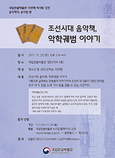 국립한글박물관 15번째 책사람 강연 음악학자, 송지원 편 / 조선시대 음악책, 악학궤범 이야기 / 일시 2017.11. 25.(토) 오후 2시~4시 / 장소 국립한글박물관 강당(지하 1층) / 대상 청소년 및 성인(선착순 100명) / 내용 조선시대 음악책, 악학궤범 이야기 기록으로 살펴보는 궁중음악 이야기이며 조선의 국가음악기관인 장악원, 우리 악기, 한글 노래 가사 등을 접할 수 있는 시간이다./ 악학궤범(9권 3책) 조선 성종 24년(1493년) 성현 등이 왕명에 따라 펴낸 음악책. 궁중의 제사 음악인 아악, 당나라와 송나라에서 유입된 음악인 당악, 우리나라에서 만들어진 음악인 향악에 대해 그림으로 풀어 설명하고 있으며 음악의 원리, 악기, 무용 절차 등을 자세히 적어 놓은 책. *궤범: 본보기가 될 만한 규범이나 법도 / 참가신청 기간 11.1.(수)~11.23.(목), 방법 국립한글박물관 누리집(홈페이지)신청 www.hangrul.go.kr > 문화행사 > 행사신청, 문의 한글도서관 02-2124-6261 / lya5744@korea.kr / 국립한글박물관 National Hangeul Museum