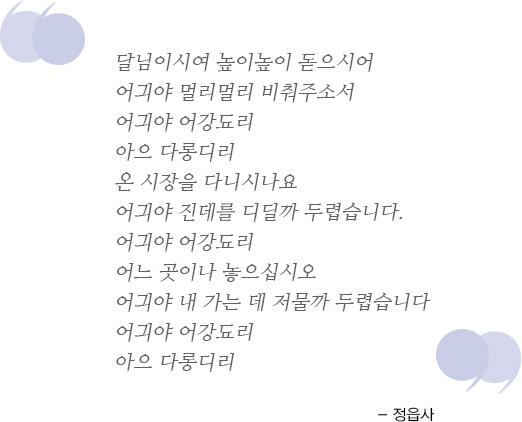 달님이시여 높이높이 돋으시어 어긔야 멀리멀리 비춰주소서 어긔야 어강됴리 아으 다롱디리 온 시장을 다니시나요 어긔야 진데를 디딜까 두렵습니다. 어긔야 어강됴리 어느 곳이나 놓으십시오 어긔야 내 가는 데 저물까 두렵습니다 어긔야 어강됴리 아으 다롱디리 - 정읍사