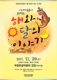 국립한글박물관 11월 문화가 있는 날 공연 이야기꾼들이 들려주는 해와 달의 이야기 2017.11.29.(수) 14:00~15:00, 16:00~17:00 / 국립한글박물관 강당(지하1층) / 5세 이상 / 무료 / 온라인 사전 신청 www.hangeul.go.kr / 문의 02-2124-6292 국립한글박물관 National Hangeul Museum