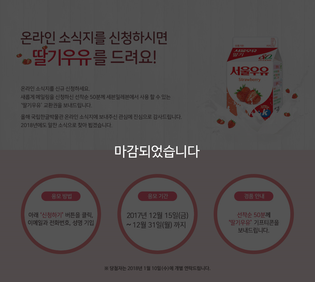 본 기획 행사는 마감되었습니다. 온라인 소식지를 신청하시면 딸기우유를 드려요! 온라인 소식지를 신규 신청하세요. 새롭게 메일링을 신청하신 선착순 50분께 세븐일레븐에서 사용 할 수 있는 ‘딸기우유’교환권을 보내드립니다. 올해 국립한글박물관 온라인 소식지에 보내주신 관심에 진심으로 감사드립니다. 2018년에도 알찬 소식으로 찾아 뵙겠습니다.. 응모 방법: 아래 신청하기 버튼을 클릭, 이메일과 전화번호, 성명 기입, 응모 기간: 2017년 12월 15일(금) 12월 31일(월) 까지, 경품 안내: 선착순 50분께 딸기우유 기프티콘을 보내드립니다., 당첨자는 2018년 1월 10일(수)에 개별 연락드립니다.