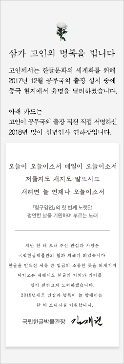 삼가 고인의 명복을 빕니다. 고인께서는 한글문화의 세게화를 위해 2017년 12월 공무국외 출장 실시 중에 중국 현지에서 유명을 달리하셨습니다. 아래 카드는 고인이 공무국외 출장 직전 직접 서명하신 2018년 맞이 신년인사 연하장입니다. 오늘이 오늘이오소서 매일이 오늘이오서 저물지도 새지도 말으시고 새려면 늘 언제나 오늘이오서, 청구영언의 첫 번째 노랫말, 평안한 날을 기원하며 부른느 노래, 지난 한 해 보내 주신 관심과 사랑은 국립한글박물관의 힘과 지혜가 되었습니다. 한글을 만드신 세종 큰 임금의 소중한 뜻을 되새기며 다가오는 새해에도 한글의 가치와 의미를 널리 전하고자 노력하겠습니다. 2018년에도 건강과 행복이 늘 함께하는 한 해 보내시길 바랍니다. 국립한글박물관장 김재원