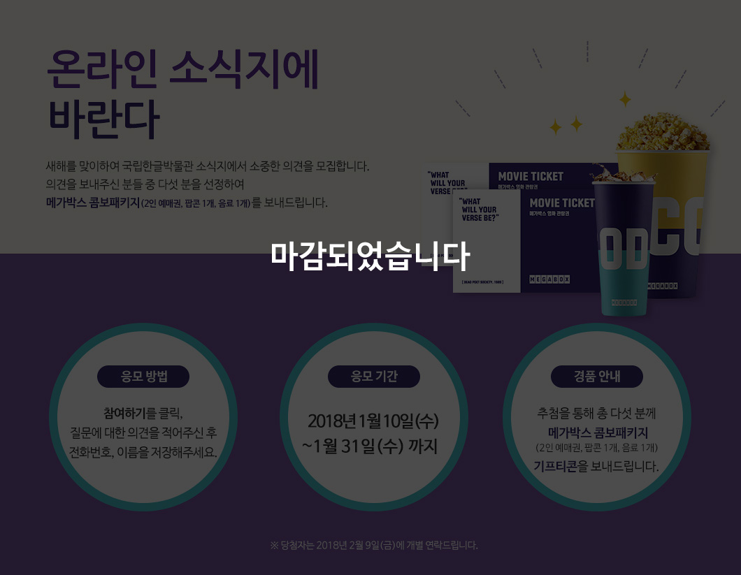 본 이벤트는 마감되었습니다. 온라인 소식지에 바란다. 새해를 맞이하여 국립한글박물관 소식지에서 소중한 의견을 모집합니다. 의견을 보내주신 분들 중 다섯 분을 선정하여 메가박스 콤보패키지(2인 예매권, 팝콘 1개, 음료 1개)를 보내드립니다. / 응모 방법: 참여하기 버튼을 클릭, 질문에 대한 의견을 적어주신 후 전화번호, 이름을 저장해주세요.  / 응모 기간: 2018년 1월 18일(목)부터 1월 31일(수) 까지 / 경품 안내: 추첨을 통해  총 다섯 분께  ‘메가박스 콤보패키지 (2인 예매권, 팝콘 1개, 음료 1개)’ 기프티콘을 보내드립니다. ※ 당첨자는 2018년 2월 9일(금)에 개별 연락드립니다. 