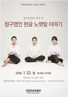 국립한글박물관 1월 월요 문화행사 청구영언의 멋과 맛 청구영언 한글 노랫말 이야기 2018.1.22. 월 16:00~17:00 / 취학 아동 이상 관람 / 무료 / 국립한글박물관 누리집 사전 신청 www.hangeul.go.kr / 문의 02-2124-6292 국립한글박물관 National Hangeul Museum
