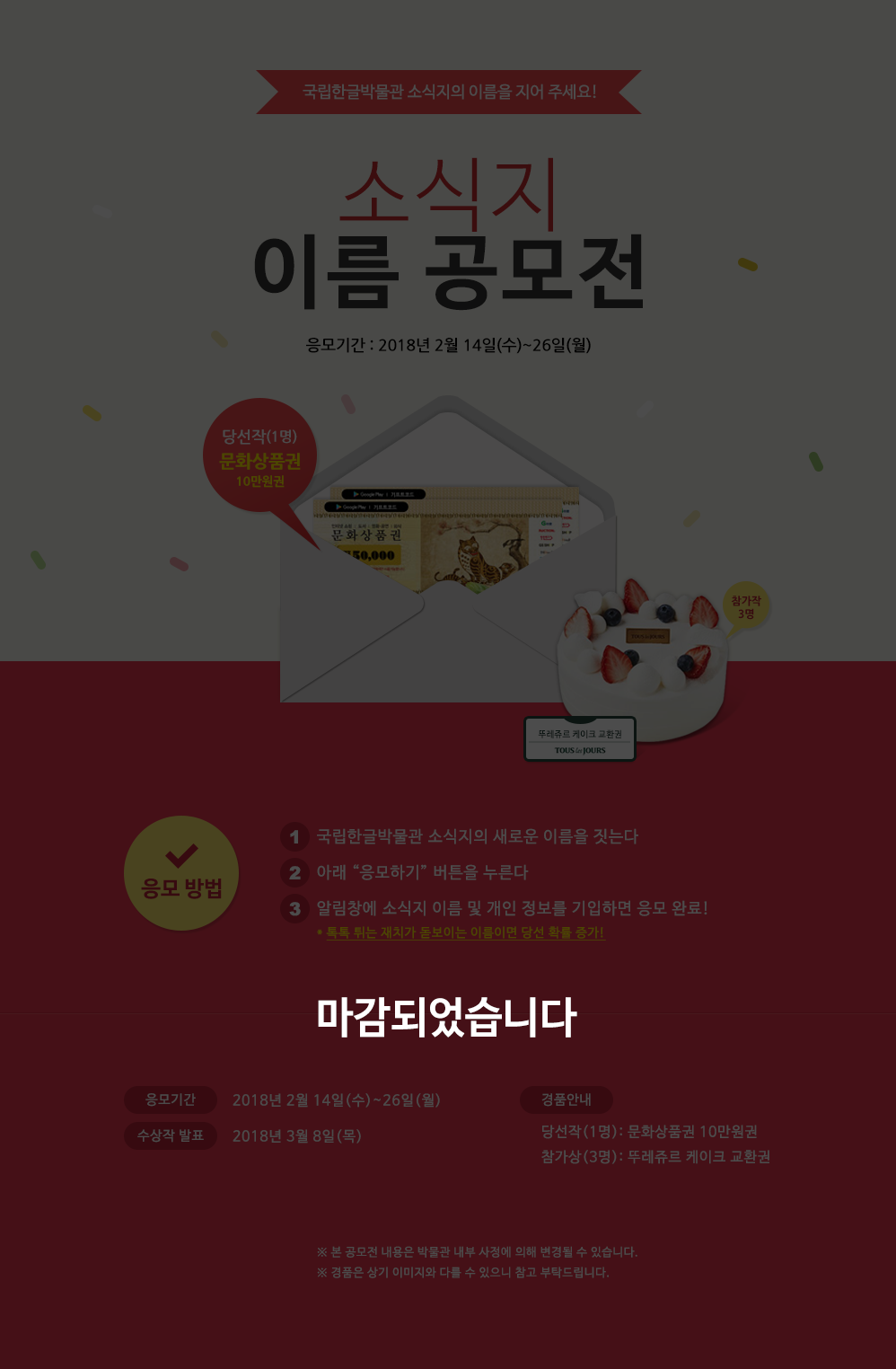 이벤트가 마감되었습니다. 새 단장 맞이 소식지 이름 공모전국립한글박물관 소식지의 이름을 지어 응모해 주세요.
심사를 통해 최종 당선된 소식지 이름은 다음 호부터 실제 이름으로 쓰입니다.
최종 당선된 소식지 이름을 응모해 주신 분께는 경품으로 다양한 문화생활에 쓸 수 있는 문화상품권 10만 원을,눈에 띄는 소식지 이름을 응모해 주신 세 분께는 달콤한 뚜레쥬르 케이크 교환권을 드립니다.2018년 국립한글박물관 소식지가 새로운 모습으로 다시 시작합니다.
더욱 알차고 유익한 내용으로 가득 채운 온라인 소식지에 많은 기대와 관심 부탁드립니다.
응모 방법: 참여하기  버튼을 클릭, 의견과 전화번호, 성명 기입 / 응모 기간: 2018년 2월 14일(수) 2월 26일(월) 까지 / 경품 안내: 당선자(1명)에게는  문화상품권 10만 원/참가상(3명)뚜레쥬르케이크교환권을 보내드립니다. ※ 당첨자는 2018년 3월 6일(화)에 개별 연락드립니다. 