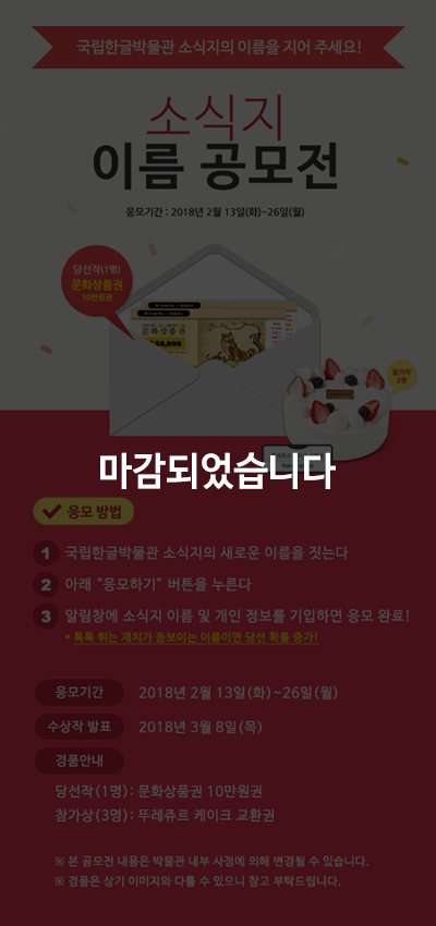 이벤트가 마감되었습니다. 새 단장 맞이 소식지 이름 공모전국립한글박물관 소식지의 이름을 지어 응모해 주세요.
심사를 통해 최종 당선된 소식지 이름은 다음 호부터 실제 이름으로 쓰입니다.
응모 방법: 참여하기  버튼을 클릭, 의견과 전화번호, 성명 기입 / 응모 기간: 2018년 2월 14일(수) 2월 26일(월) 까지 / 경품 안내: 당선자(1명)에게는  문화상품권 10만 원/참가상(3명)뚜레쥬르케이크교환권을 보내드립니다. ※ 당첨자는 2018년 3월 6일(화)에 개별 연락드립니다.