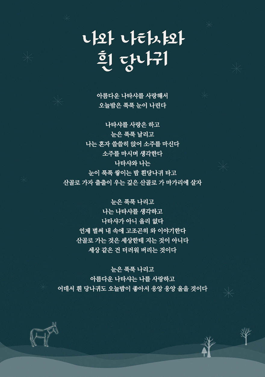 우리 문학 중 겨울의 모습이 잘 드러난 작품,백석(白石, 1912-1996)의 시 「나와 나타샤와 흰 당나귀」(1938)

        아름다운 나타샤를 사랑해서
        오늘밤은 푹푹 눈이 나린다

        나타샤를 사랑은 하고
        눈은 푹푹 날리고
        나는 혼자 쓸쓸히 앉어 소주를 마신다
        소주를 마시며 생각한다
        나타샤와 나는
        눈이 푹푹 쌓이는 밤 흰당나귀 타고
        산골로 가자 출출이 우는 깊은 산골로 가 마가리에 살자

        눈은 푹푹 나리고
        나는 나타샤를 생각하고
        나타샤가 아니 올리 없다
        언제 벌써 내 속에 고조곤히 와 이야기한다
        산골로 가는 것은 세상한테 지는 것이 아니다
        세상 같은 건 더러워 버리는 것이다

        눈은 푹푹 나리고
        아름다운 나타샤는 나를 사랑하고
        어데서 흰 당나귀도 오늘밤이 좋아서 응앙 응앙 울을 것이다