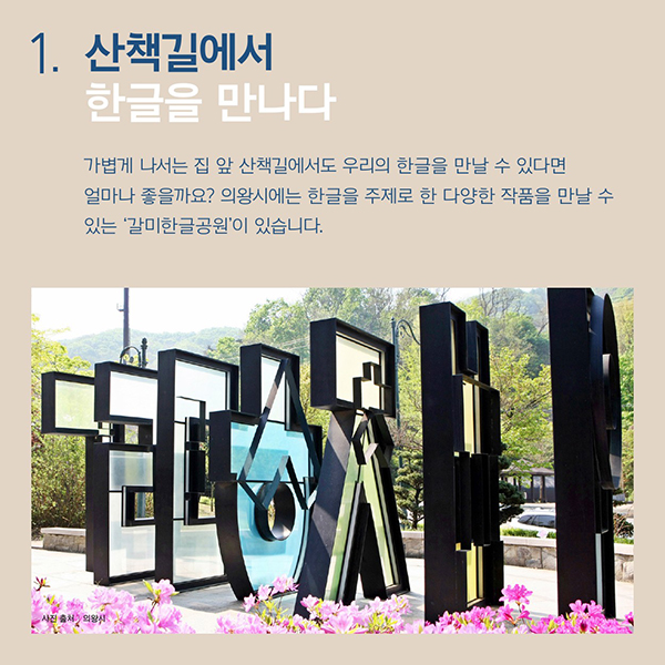 산책길에서 한글을 만나다.가볍게 나서는 집 앞 산책길에서도
우리의 한글을 만날 수 있다면 얼마나 좋을까요?의왕시에는 한글을 주제로 한 다양한 작품을 만날 수 있는‘갈미한글공원’이 있습니다.