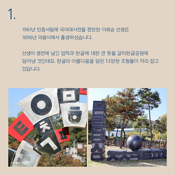 1961년 민중서림에 국어대사전을 편찬한 이희승 선생은1896년 의왕시에서 출생하셨습니다.선생이 생전에 남긴 업적과 한글에 대한 큰 뜻을 갈미한글공원에 담아낸 것인데요.한글의 아름다움을 담은 다양한 조형물이 자리 잡고 있답니다.