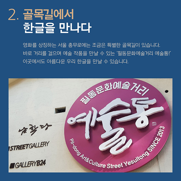 골목길에서 한글을 만나다.영화를 상징하는 서울 충무로에는조금은 특별한 골목길이 있습니다.바로 거리를 걸으며 예술 작품을 만날 수 있는필동문화예술거리 예술통!이곳에서도 아름다운 우리 한글을 만날 수 있습니다.