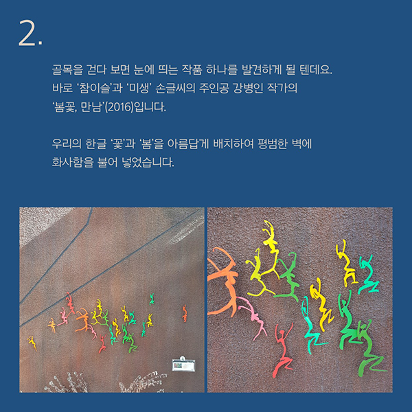 골목을 걷다 보면 눈에 띄는 작품 하나를 발견하게 될 텐데요.바로 ‘참이슬’과 ‘미생’ 손글씨의 주인공 강병인 작가의 ‘봄꽃, 만남’(2016)입니다.우리의 한글 ‘꽃’과 ‘봄’을 아름답게 배치하여 평범한 벽에 화사함을 불어 넣었습니다.