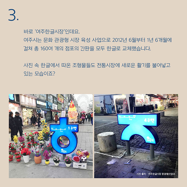 바로‘여주한글시장’인데요.여주시는 문화 관광형 시장 육성 사업으로2012년 6월부터 1년 6개월에 걸쳐 총160여 개의 점포의 간판을 모두 한글로 교체했습니다.사진 속 한글에서 따온 조형물들도 전통시장에 새로운 활기를 불어넣고 있는 모습이죠?