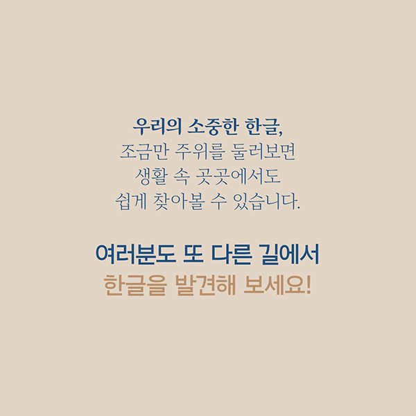 우리의 소중한 한글,조금만 주위를 둘러보면생활 속 곳곳에서도쉽게 찾아볼 수 있습니다.여러분도 또 다른 길에서 한글을 발견해 보세요!