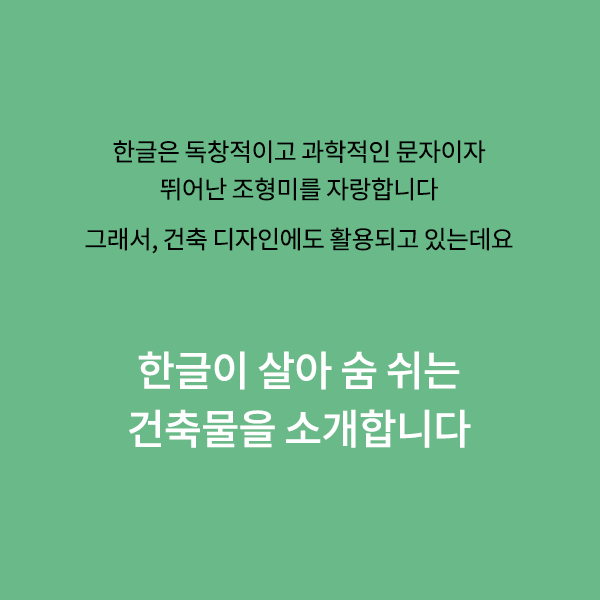 우리의 한글은 독창적이고 과학적인 문자이자,
뛰어난 조형미를 자랑하는 문자입니다.

때문에 한글의 아름다운 조형미는
건축물에서도 활용되곤 하는데요.

한글이 살아 숨 쉬는 건축물들을 소개합니다.