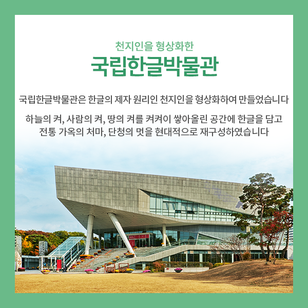 4. 천지인을 형상화한 국립한글박물관>
국립한글박물관은 한글 모음의 제자 원리인 천지인을 형상화한 건축물입니다.
하늘의 켜, 사람의 켜, 땅의 켜를 켜켜이 쌓아올린 공간에 한글을 담고
우리나라 전통 가옥의 처마와 단청의 멋을 현대적으로 재구성하였습니다!