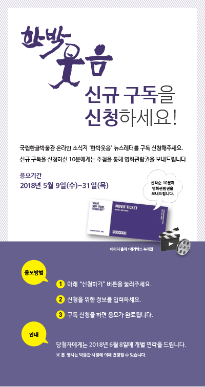 국립한글박물관 온라인 소식지 ‘한박웃음’ 뉴스레터를 구독 신청해주세요.
신규 구독을 신청하신 10분에게는 추첨을 통해 영화관람권을 보내드립니다.
 / 응모 기간: 2018년 5월 4일~31일
 / 응모 방법
① 아래 ‘신청하기’ 버튼을 눌러주세요.
② 신청을 위한 정보를 입력하세요.
③ 구독 신청을 하면 응모가 완료됩니다.

/ 경품 안내
신규 구독 신청자 중 10분에게는 추첨을 통해 영화관람권을 보내 드립니다.

※ 당첨자에게는 2018년 6월 8일에 개별 연락을 드립니다.
※ 본 행사는 박물관 사정에 의해 변경될 수 있습니다.