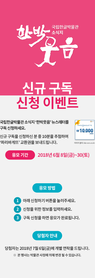 국립한글박물관 온라인 소식지 한박웃음 뉴스레터를 구독 신청해주세요. 신규 구독을 신청하신 10분에게는 추첨을 통해 파리바게뜨 교환권을 보내드립니다.  응모 기간: 2018년 6월 7일(목)~30일(토), 응모 방법 ① 아래 신청하기 버튼을 눌러주세요. ② 신청을 위한 정보를 입력하세요. ③ 구독 신청을 하면 응모가 완료됩니다. 경품 안내, 신규 구독 신청자 중 10분에게는 추첨을 통해 파리바게뜨 교환권을 보내 드립니다. ※ 당첨자에게는 2018년 7월 6일에 개별 연락을 드립니다. ※ 본 행사는 박물관 사정에 의해 변경될 수 있습니다.