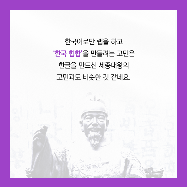 한국어로만 랩을 하고 ‘한국 힙합’을 만들려는 고민은 한글을 만드신 세종대왕의 고민과도 비슷한 것 같네요.