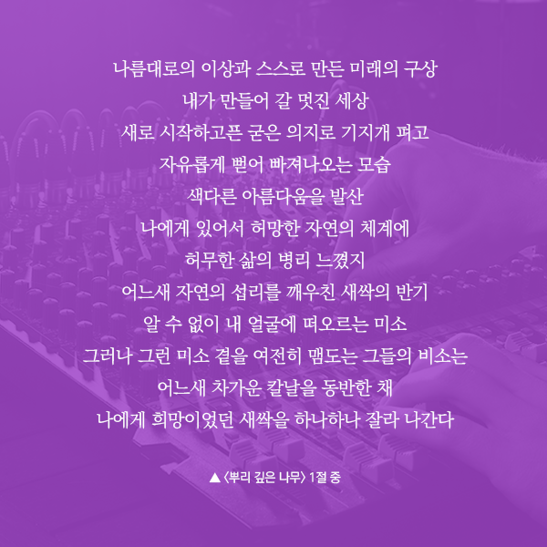나름대로의 이상과 스스로 만든 미래의 구상 내가 만들어 갈 멋진 세상 새로 시작하고픈 굳은 의지로 기지개 펴고 자유롭게 뻗어 빠져나오는 모습 색다른 아름다움을 발산 나에게 있어서 허망한 자연의 체계에 허무한 삶의 병리 느꼈지 어느새 자연의 섭리를 깨우친 새싹의 반기 알 수 없이 내 얼굴에 떠오르는 미소 그러나 그런 미소 곁을 여전히 맴도는 그들의 비소는 어느새 차가운 칼날을 동반한 채 나에게 희망이었던 새싹을 하나하나 잘라 나간다, 뿌리 깊은 나무 1절 중
