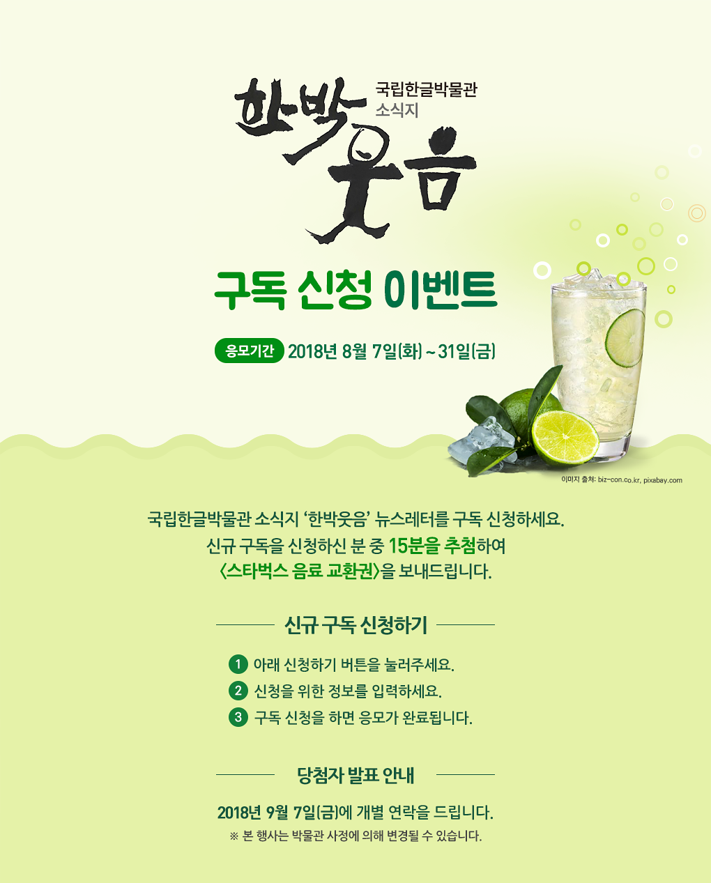국립한글박물관 소식지 한박웃음 뉴스레터를 구독 신청하세요. 신규 구독을 신청하신 분 중 15분을 추첨하여 스타벅스 음료 교환권을 보내드립니다. 응모 기간: 2018년 8월 7일(화)~31일(화), 응모 방법 ① 아래 신청하기 버튼을 눌러주세요. ② 신청을 위한 정보를 입력하세요. ③ 구독 신청을 하면 응모가 완료됩니다., 경품 안내: 신규 구독 신청자 중  15분을 추첨하여 스타벅스 음료 교환권을 보내드립니다. ※ 당첨자에게는 2018년 9월 7일(금)에 개별 연락을 드립니다. ※ 본 행사는 박물관 사정에 의해 변경될 수 있습니다.